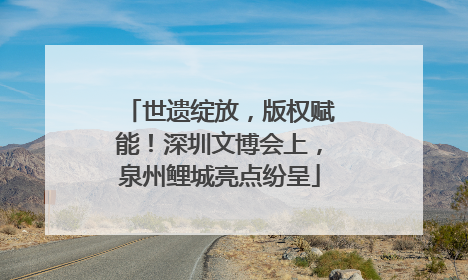 世遗绽放，版权赋能！深圳文博会上，泉州鲤城亮点纷呈